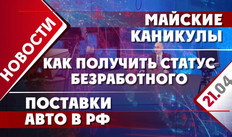 Как получить статус безработного, поставки авто в РФ и майские каникулы